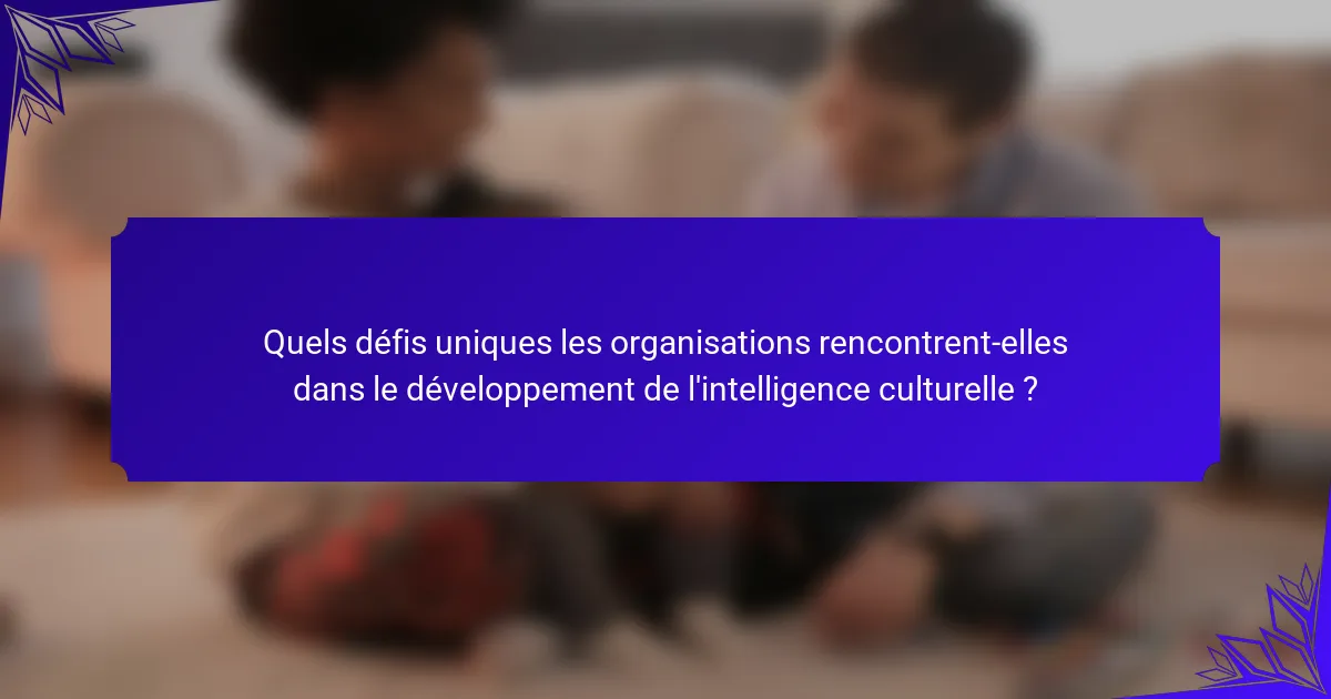 Quels défis uniques les organisations rencontrent-elles dans le développement de l'intelligence culturelle ?